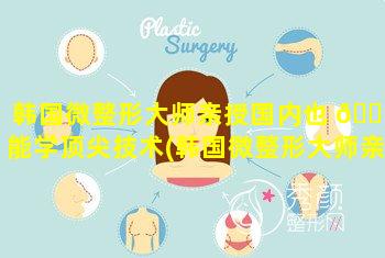 韩国微整形大师亲授国内也 🐡 能学顶尖技术(韩国微整形大师亲授国内也能学顶尖技术吗)